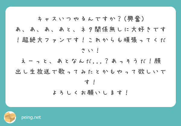 キャスいつやるんですか？(興奮)
あ、あ、あ、あと、ネタ関係無しに大好きです！超絶大ファンです！これからも頑張ってください！
えーっと、あとなんだ...？あっそうだ！顔出し生放送で歌ってみたとかもやって欲しいです！
よろしくお願いします！