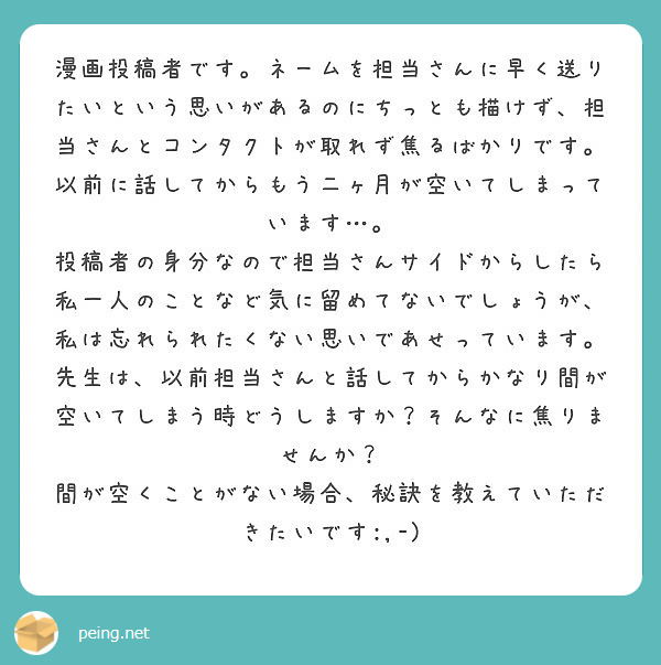 漫画投稿者です。ネームを担当さんに早く送りたいという思いがあるのにちっとも描けず、担当さんとコンタクトが取れず焦るばかりです。以前に話してからもう二ヶ月が空いてしまっています…。
投稿者の身分なので担当さんサイドからしたら私一人のことなど気に留めてないでしょうが、私は忘れられたくない思いであせっています。
先生は、以前担当さんと話してからかなり間が空いてしまう時どうしますか？そんなに焦りませんか？
間が空くことがない場合、秘訣を教えていただきたいです:,-)
