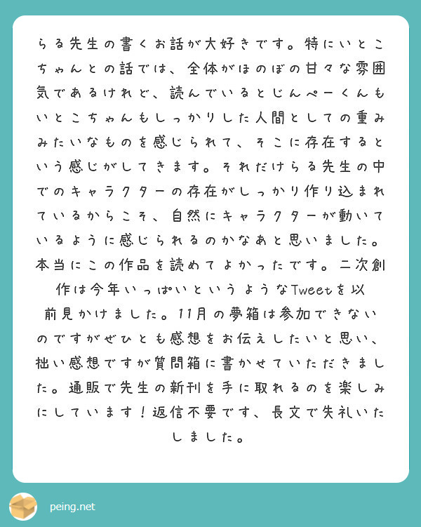 らる先生の書くお話が大好きです。特にいとこちゃんとの話では、全体がほのぼの甘々な雰囲気であるけれど、読んでいるとじんぺーくんもいとこちゃんもしっかりした人間としての重みみたいなものを感じられて、そこに存在するという感じがしてきます。それだけらる先生の中でのキャラクターの存在がしっかり作り込まれているからこそ、自然にキャラクターが動いているように感じられるのかなあと思いました。本当にこの作品を読めてよかったです。二次創作は今年いっぱいというようなTweetを以前見かけました。11月の夢箱は参加できないのですがぜひとも感想をお伝えしたいと思い、拙い感想ですが質問箱に書かせていただきました。通販で先生の新刊を手に取れるのを楽しみにしています！返信不要です、長文で失礼いたしました。