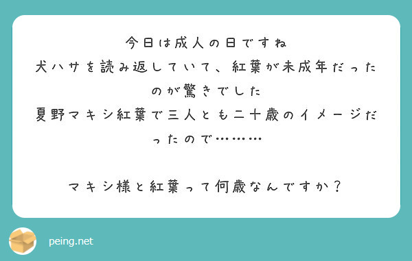 今日は成人の日ですね
犬ハサを読み返していて、紅葉が未成年だったのが驚きでした
夏野マキシ紅葉で三人とも二十歳のイメージだったので………

マキシ様と紅葉って何歳なんですか？