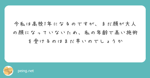 今私は高校1年になるのですが まだ顔が大人の顔になっていないため 私の年齢で高い施術を受けるのはまだ早いのでしょ Peing 質問箱