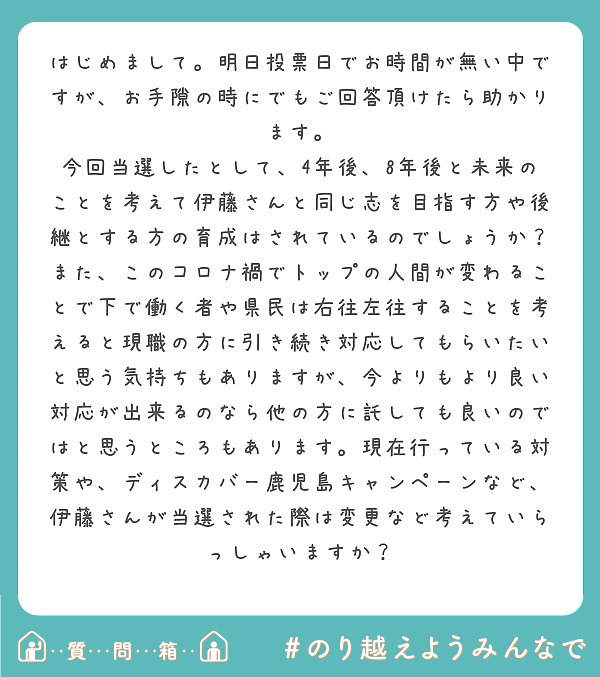 はじめまして。明日投票日でお時間が無い中ですが、お手隙の時にでもご回答頂けたら助かります。
今回当選したとして、4年後、8年後と未来のことを考えて伊藤さんと同じ志を目指す方や後継とする方の育成はされているのでしょうか？
また、このコロナ禍でトップの人間が変わることで下で働く者や県民は右往左往することを考えると現職の方に引き続き対応してもらいたいと思う気持ちもありますが、今よりもより良い対応が出来るのなら他の方に託しても良いのではと思うところもあります。現在行っている対策や、ディスカバー鹿児島キャンペーンなど、伊藤さんが当選された際は変更など考えていらっしゃいますか？