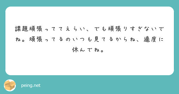 課題頑張っててえらい でも頑張りすぎないでね 頑張ってるのいつも見てるからね 適度に休んでね Peing 質問箱