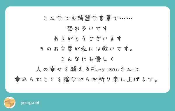 こんなにも綺麗な言葉で 恐れ多いです ありがとうございます そのお言葉が私には救いです こんなにも優しく Peing 質問箱