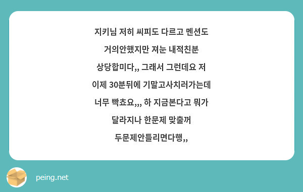 지키님 저히 씨피도 다르고 멘션도 거의안했지만 져눈 내적친분 상당합미다,, 그래서 그런데요 저 이제 30분뒤에 기말고사치러가는데 너무 빡쵸요,,, 하 지금본다고 뭐가 달라지나 한문제 맞출꺼 두문제안틀리면다행,,
