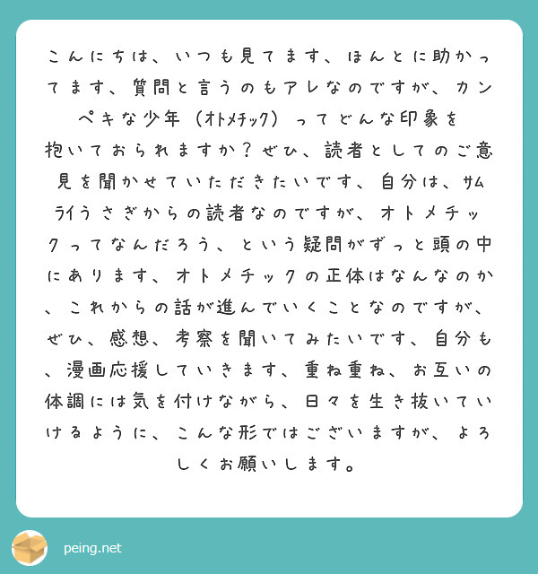 こんにちは、いつも見てます、ほんとに助かってます、質問と言うのもアレなのですが、カンペキな少年（ｵﾄﾒﾁｯｸ）ってどんな印象を抱いておられますか？ぜひ、読者としてのご意見を聞かせていただきたいです、自分は、ｻﾑﾗｲうさぎからの読者なのですが、オトメチックってなんだろう、という疑問がずっと頭の中にあります、オトメチックの正体はなんなのか、これからの話が進んでいくことなのですが、ぜひ、感想、考察を聞いてみたいです、自分も、漫画応援していきます、重ね重ね、お互いの体調には気を付けながら、日々を生き抜いていけるように、こんな形ではございますが、よろしくお願いします。