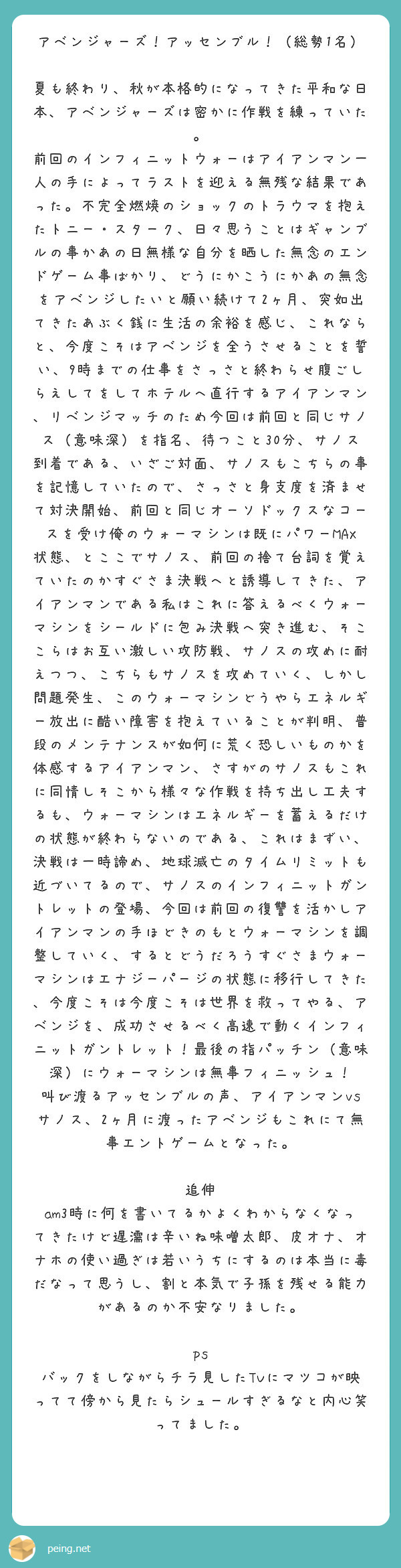 アベンジャーズ！アッセンブル！（総勢1名）

夏も終わり、秋が本格的になってきた平和な日本、アベンジャーズは密かに作戦を練っていた。
前回のインフィニットウォーはアイアンマン一人の手によってラストを迎える無残な結果であった。不完全燃焼のショックのトラウマを抱えたトニー・スターク、日々思うことはギャンブルの事かあの日無様な自分を晒した無念のエンドゲーム事ばかり、どうにかこうにかあの無念をアベンジしたいと願い続けて2ヶ月、突如出てきたあぶく銭に生活の余裕を感じ、これならと、今度こそはアベンジを全うさせることを誓い、9時までの仕事をさっさと終わらせ腹ごしらえしてをしてホテルへ直行するアイアンマン、リベンジマッチのため今回は前回と同じサノス（意味深）を指名、待つこと30分、サノス到着である、いざご対面、サノスもこちらの事を記憶していたので、さっさと身支度を済ませて対決開始、前回と同じオーソドックスなコースを受け俺のウォーマシンは既にパワーMAX状態、とここでサノス、前回の捨て台詞を覚えていたのかすぐさま決戦へと誘導してきた、アイアンマンである私はこれに答えるべくウォーマシンをシールドに包み決戦へ突き進む、そここらはお互い激しい攻防戦、サノスの攻めに耐えつつ、こちらもサノスを攻めていく、しかし問題発生、このウォーマシンどうやらエネルギー放出に酷い障害を抱えていることが判明、普段のメンテナンスが如何に荒く恐しいものかを体感するアイアンマン、さすがのサノスもこれに同情しそこから様々な作戦を持ち出し工夫するも、ウォーマシンはエネルギーを蓄えるだけの状態が終わらないのである、これはまずい、決戦は一時諦め、地球滅亡のタイムリミットも近づいてるので、サノスのインフィニットガントレットの登場、今回は前回の復讐を活かしアイアンマンの手ほどきのもとウォーマシンを調整していく、するとどうだろうすぐさまウォーマシンはエナジーパージの状態に移行してきた、今度こそは今度こそは世界を救ってやる、アベンジを、成功させるべく高速で動くインフィニットガントレット！最後の指パッチン（意味深）にウォーマシンは無事フィニッシュ！
叫び渡るアッセンブルの声、アイアンマンvsサノス、2ヶ月に渡ったアベンジもこれにて無事エントゲームとなった。

追伸
am3時に何を書いてるかよくわからなくなってきたけど遅濡は辛いね味噌太郎、皮オナ、オナホの使い過ぎは若いうちにするのは本当に毒だなって思うし、割と本気で子孫を残せる能力があるのか不安なりました。

ps
バックをしながらチラ見したTVにマツコが映ってて傍から見たらシュールすぎるなと内心笑ってました。