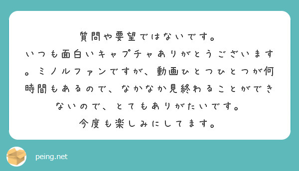 質問や要望ではないです。
いつも面白いキャプチャありがとうございます。ミノルファンですが、動画ひとつひとつが何時間もあるので、なかなか見終わることができないので、とてもありがたいです。
今度も楽しみにしてます。
