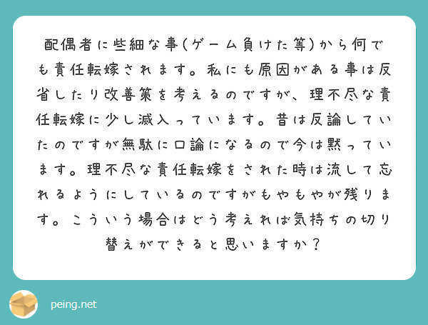 配偶者に些細な事(ゲーム負けた等)から何でも責任転嫁されます。私にも原因がある事は反省したり改善策を考えるのですが、理不尽な責任転嫁に少し滅入っています。昔は反論していたのですが無駄に口論になるので今は黙っています。理不尽な責任転嫁をされた時は流して忘れるようにしているのですがもやもやが残ります。こういう場合はどう考えれば気持ちの切り替えができると思いますか？