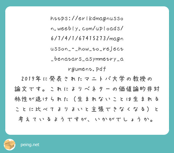 https://erikdmagnusson.weebly.com/uploads/6/7/4/1/67415273/magnusson_-_how_to_reject_benatars_asymmetry_argument.pdf
2019年に発表されたマニトバ大学の教授の論文です。これによりベネターの価値論的非対称性が退けられた（生まれないことは生まれることに比べてよりよいと主張できなくなる）と考えているようですが、いかがでしょうか。