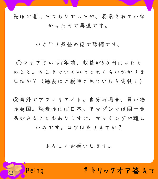 先ほど送ったつもりでしたが、表示されていなかったので再送です。

いきなり収益の話で恐縮です。

①マナブさんは2年前、収益が5万円だったとのこと。そこまでいくのにどれくらいかかりましたか？（過去にご説明されていたら失礼！）

②海外でアフィリエイト。自分の場合、買い物は英国。読者はほぼ日本。アマゾンでは同一商品があることもありますが、マッチングが難しいのです。コツはありますか？

よろしくお願いします。