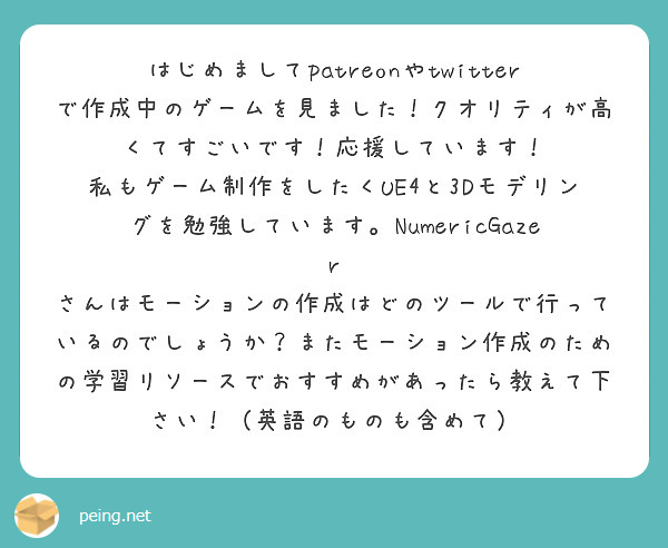 はじめましてpatreonやtwitterで作成中のゲームを見ました！クオリティが高くてすごいです！応援しています！
私もゲーム制作をしたくUE4と3Dモデリングを勉強しています。NumericGazer さんはモーションの作成はどのツールで行っているのでしょうか？またモーション作成のための学習リソースでおすすめがあったら教えて下さい！（英語のものも含めて）