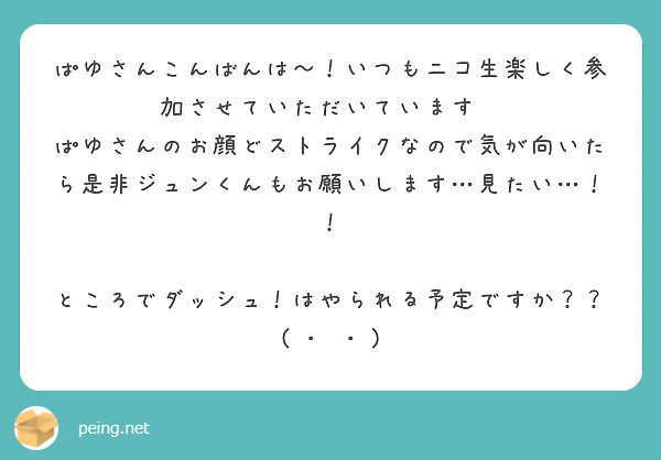 ぱゆさんこんばんは〜！いつもニコ生楽しく参加させていただいています♡♡
ぱゆさんのお顔どストライクなので気が向いたら是非ジュンくんもお願いします…見たい…！！

ところでダッシュ！はやられる予定ですか？？( ･ᴗ･ )
