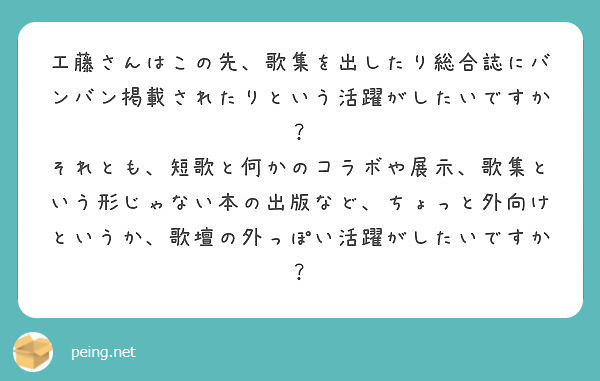 工藤さんはこの先、歌集を出したり総合誌にバンバン掲載されたりという活躍がしたいですか？
それとも、短歌と何かのコラボや展示、歌集という形じゃない本の出版など、ちょっと外向けというか、歌壇の外っぽい活躍がしたいですか？