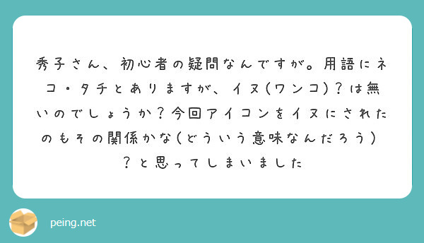 秀子さん、初心者の疑問なんですが。用語にネコ・タチとありますが、イヌ(ワンコ)？は無いのでしょうか？今回アイコンをイヌにされたのもその関係かな(どういう意味なんだろう）？と思ってしまいました