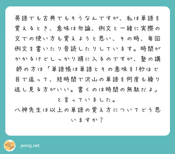 英語でも古典でもそうなんですが 私は単語を覚えるとき 意味は勿論 例文と一緒に実際の文での使い方も覚えようと思い Peing 質問箱