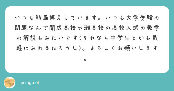 いつも動画拝見しています いつも大学受験の問題なんで開成高校や灘高校の高校入試の数学の解説もみたいです それなら Peing 質問箱