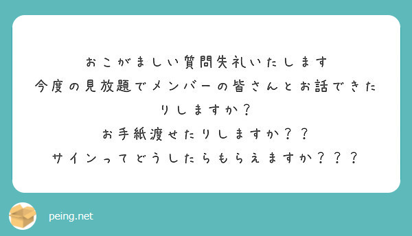おこがましい質問失礼いたします
今度の見放題でメンバーの皆さんとお話できたりしますか？
お手紙渡せたりしますか？？
サインってどうしたらもらえますか？？？