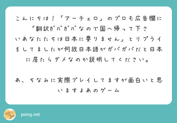 こんにちは！「アーチェロ」のプロモ広告欄に「翻訳ｶﾞﾊﾞｶﾞﾊﾞなので国へ帰って下さいあなたたちは日本に要りません」とリプライをしてましたが何故日本語がガバガバだと日本に居たらダメなのか説明してください。

あ、ちなみに実際プレイしてますが面白いと思いますよあのゲーム