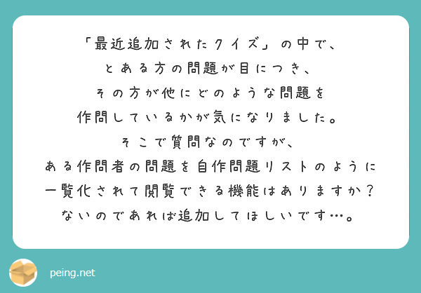 「最近追加されたクイズ」の中で、
とある方の問題が目につき、
その方が他にどのような問題を
作問しているかが気になりました。
そこで質問なのですが、
ある作問者の問題を自作問題リストのように
一覧化されて閲覧できる機能はありますか？
ないのであれば追加してほしいです…。