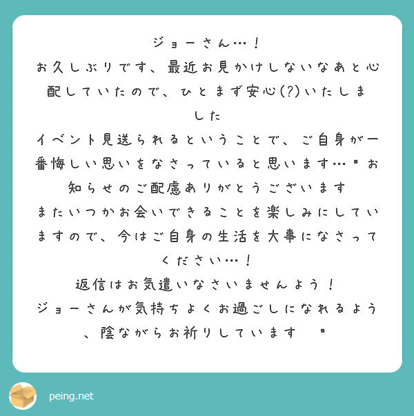 ジョーさん…！
お久しぶりです、最近お見かけしないなあと心配していたので、ひとまず安心(?)いたしました
イベント見送られるということで、ご自身が一番悔しい思いをなさっていると思います…😢お知らせのご配慮ありがとうございます
またいつかお会いできることを楽しみにしていますので、今はご自身の生活を大事になさってください…！
返信はお気遣いなさいませんよう！
ジョーさんが気持ちよくお過ごしになれるよう、陰ながらお祈りしています☀️