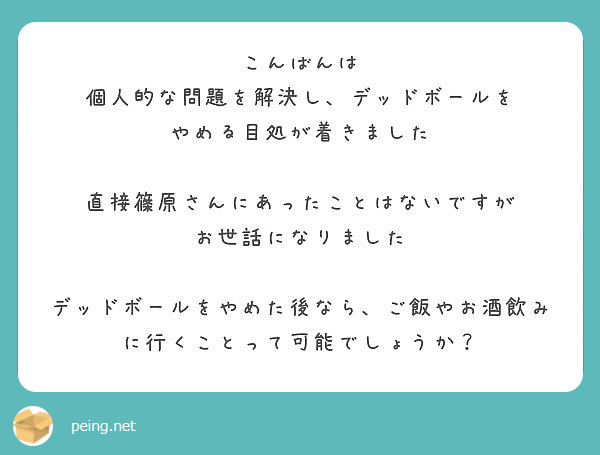 こんばんは
個人的な問題を解決し、デッドボールを
やめる目処が着きました

直接篠原さんにあったことはないですが
お世話になりました

デッドボールをやめた後なら、ご飯やお酒飲みに行くことって可能でしょうか？