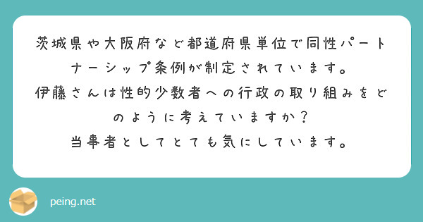 茨城県や大阪府など都道府県単位で同性パートナーシップ条例が制定されています。
伊藤さんは性的少数者への行政の取り組みをどのように考えていますか？
当事者としてとても気にしています。