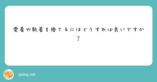 愛着や執着を捨てるにはどうすれば良いですか Peing 質問箱