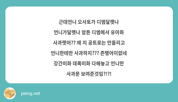 근데언니 오사토가 디엠달랫나 언니가달랫나 암튼 디엠에서 유아화 사과햇어?? 왜 지 공트로는 안올리고 언니한테만 사과하지??? 존탱어이없네 강간미화 데폭미화 다해놓고 언니만 사과문 보여준것임?!?!