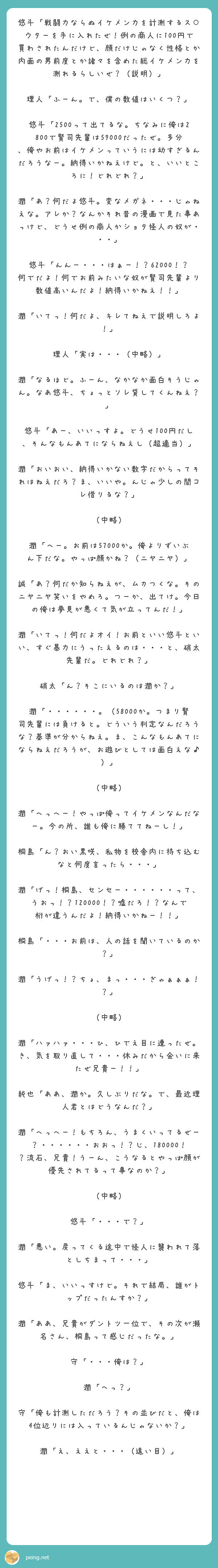 悠斗「戦闘力ならぬイケメン力を計測するス○ウターを手に入れたぜ！例の商人に100円で買わされたんだけど、顔だけじゃなく性格とか内面の男前度とか諸々を含めた総イケメン力を測れるらしいぜ？（説明）」

理人「ふーん。で、僕の数値はいくつ？」

悠斗「2500って出てるな。ちなみに俺は2800で賢司先輩は59000だったぜ。多分、俺やお前はイケメンっていうには幼すぎるんだろうなー。納得いかねえけど。と、いいところに！どれどれ？」

潤「あ？何だよ悠斗。変なメガネ・・・じゃねえな。アレか？なんかそれ昔の漫画で見た事あっけど、どうせ例の商人かショタ怪人の奴が・・・」

悠斗「んんー・・・はぁー！？62000！？何でだよ！何でお前みたいな奴が賢司先輩より数値高いんだよ！納得いかねえ！！」

潤「いてっ！何だよ、キレてねえで説明しろよ！」

理人「実は・・・（中略）」

潤「なるほど。ふーん、なかなか面白そうじゃん。なあ悠斗、ちょっとソレ貸してくんねえ？」

悠斗「あー、いいっすよ。どうせ100円だし、そんなもんあてにならねえし（超適当）」

潤「おいおい、納得いかない数字だからってそれはねえだろ？ま、いいや。んじゃ少しの間コレ借りるな？」

（中略）

潤「へー。お前は57000か。俺よりずいぶん下だな。やっぱ顔かね？（ニヤニヤ）」

誠「あ？何だか知らねえが、ムカつくな。そのニヤニヤ笑いをやめろ。つーか、出てけ。今日の俺は夢見が悪くて気が立ってんだ！」

潤「いてっ！何だよオイ！お前といい悠斗といい、すぐ暴力にうったえるのは・・・と、硝太先輩だ。どれどれ？」

硝太「ん？そこにいるのは潤か？」

潤「・・・・・・。（58000か。つまり賢司先輩には負けると。どういう判定なんだろうな？基準が分からねえ。ま、こんなもんあてにならねえだろうが、お遊びとしては面白えな♪）」

（中略）

潤「へっへー！やっぱ俺ってイケメンなんだなー。今の所、誰も俺に勝ててねーし！」

桐島「ん？おい黒咲、私物を校舎内に持ち込むなと何度言ったら・・・」

潤「げっ！桐島、センセー・・・・・・って、うおっ！？120000！？嘘だろ！？なんで桁が違うんだよ！納得いかねー！！」

桐島「・・・お前は、人の話を聞いているのか？」

潤「うげっ！？ちょ、まっ・・・ぎゃぁぁぁ！？」

（中略）

潤「ハァハァ・・・ひ、ひでえ目に遭ったぜ。き、気を取り直して・・・休みだから会いに来たぜ兄貴ー！！」

純也「ああ、潤か。久しぶりだな。で、最近理人君とはどうなんだ？」

潤「へっへー！もちろん、うまくいってるぜー？・・・・・・おおっ！？じ、180000！？流石、兄貴！うーん、こうなるとやっぱ顔が優先されてるって事なのか？」

（中略）

悠斗「・・・で？」

潤「悪い。戻ってくる途中で怪人に襲われて落としちまって・・・」

悠斗「ま、いいっすけど。それで結局、誰がトップだったんすか？」

潤「ああ、兄貴がダントツ一位で、その次が瀬名さん、桐島って感じだったな。」

守「・・・俺は？」

潤「へっ？」

守「俺も計測しただろう？その並びだと、俺は4位辺りには入っているんじゃないか？」

潤「え、ええと・・・（遠い目）」
