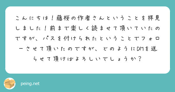 こんにちは！藤桜の作者さんということを拝見しました！前まで楽しく読ませて頂いていたのですが、パスを付けられたということでフォローさせて頂いたのですが、どのようにDMを送らせて頂けばよろしいでしょうか？