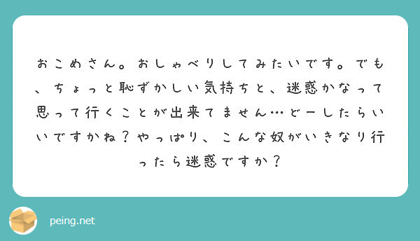 おこめさん おしゃべりしてみたいです でも ちょっと恥ずかしい気持ちと 迷惑かなって思って行くことが出来てません Peing 質問箱