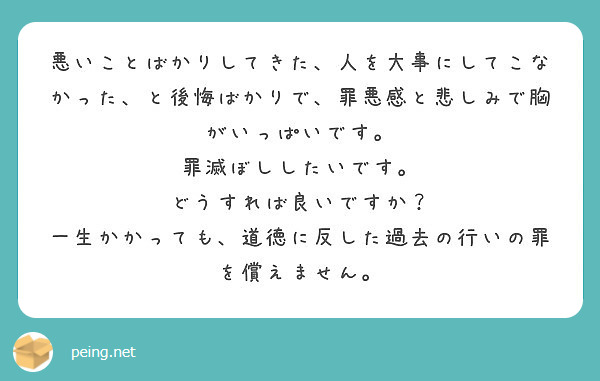 悪いことばかりしてきた 人を大事にしてこなかった と後悔ばかりで 罪悪感と悲しみで胸がいっぱいです Peing 質問箱