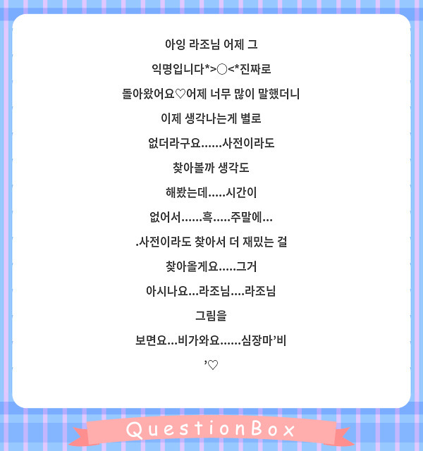 아잉 라조님 어제 그 익명입니다*>○<*진짜로 돌아왔어요♡어제 너무 많이 말했더니 이제 생각나는게 별로 없더라구요......사전이라도 찾아볼까 생각도 해봤는데.....시간이 없어서......흑.....주말에....사전이라도 찾아서 더 재밌는 걸 찾아올게요.....그거 아시나요...라조님....라조님 그림을 보면요...비가와요......심장마'비'♡