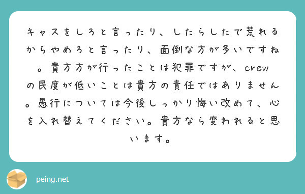 キャスをしろと言ったり したらしたで荒れるからやめろと言ったり 面倒な方が多いですね 貴方方が行ったことは犯罪で Peing 質問箱