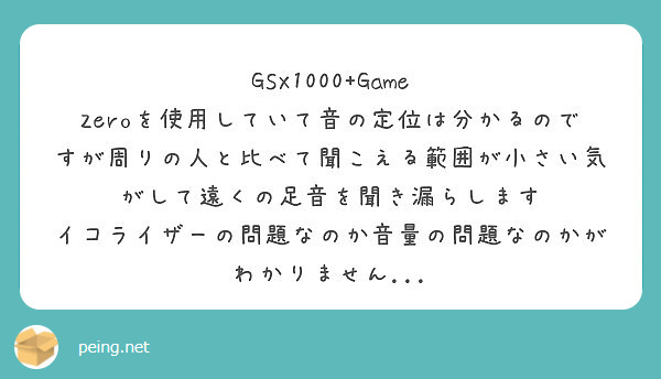 GSX1000+Game Zeroを使用していて音の定位は分かるのですが周りの人と比べて聞こえる範囲が小さい気がして遠くの足音を聞き漏らします
イコライザーの問題なのか音量の問題なのかがわかりません...
