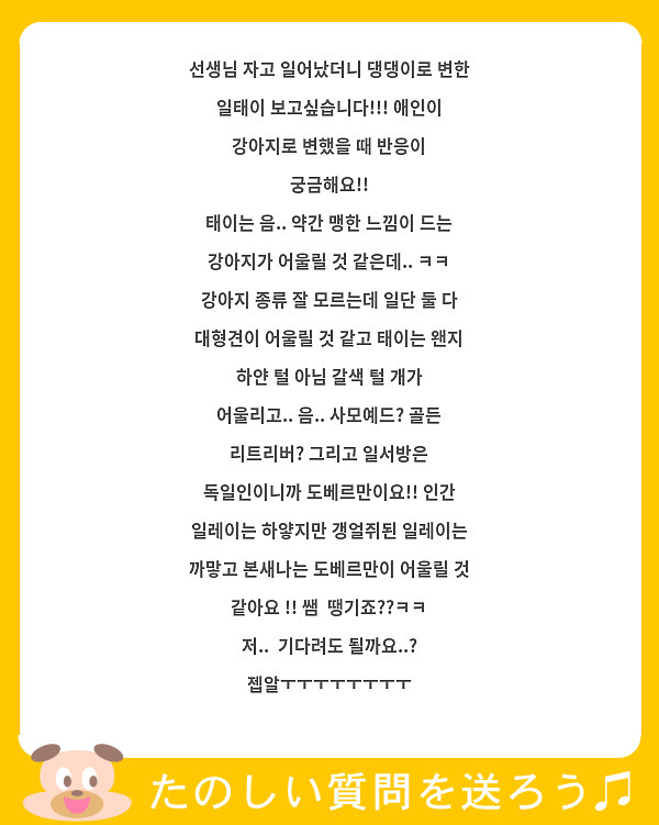 선생님 자고 일어났더니 댕댕이로 변한 일태이 보고싶습니다!!! 애인이 강아지로 변했을 때 반응이 궁금해요!!
태이는 음.. 약간 맹한 느낌이 드는 강아지가 어울릴 것 같은데.. ㅋㅋ 강아지 종류 잘 모르는데 일단 둘 다 대형견이 어울릴 것 같고 태이는 왠지 하얀 털 아님 갈색 털 개가 어울리고.. 음.. 사모예드? 골든 리트리버? 그리고 일서방은 독일인이니까 도베르만이요!! 인간 일레이는 하얗지만 갱얼쥐된 일레이는 까맣고 본새나는 도베르만이 어울릴 것 같아요 !! 쌤  땡기죠??ㅋㅋ 저..  기다려도 될까요..? 젭알ㅜㅜㅜㅜㅜㅜㅜㅜ