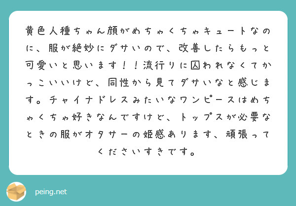 黄色人種ちゃん顔がめちゃくちゃキュートなのに 服が絶妙にダサいので 改善したらもっと可愛いと思います 流行りに Peing 質問箱