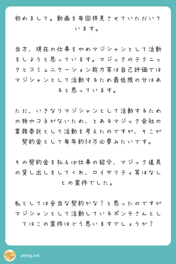 初めまして。動画を毎回拝見させていただいています。

当方、現在の仕事をやめマジシャンとして活動をしようと思っています。マジックのテクニックとコミュニケーション能力等は自己評価ではマジシャンとして活動するため最低限の分はあると思っています。

ただ、いきなりマジシャンとして活動するための物やコネがないため、とあるマジック会社の業務委託として活動を考えたのですが、そこが契約金として毎年約50万必要みたいです。

その契約金を払えば仕事の紹介、マジック道具の貸し出しをしてくれ、ロイヤリティ等はなしとの案件でした。

私としては妥当な契約かな？と思ったのですがマジシャンとして活動しているポンチさんとしてはこの案件はどう思いますでしょうか？