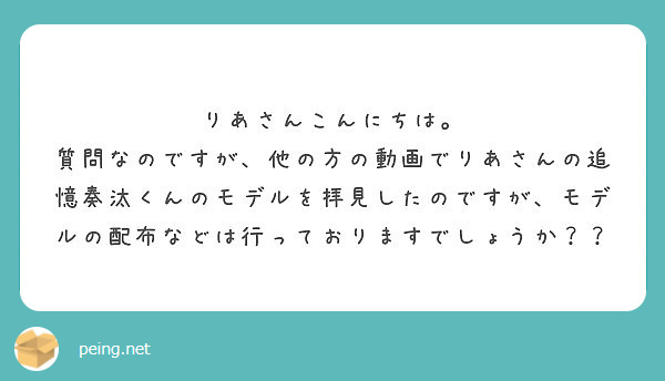 りあさんこんにちは。
質問なのですが、他の方の動画でりあさんの追憶奏汰くんのモデルを拝見したのですが、モデルの配布などは行っておりますでしょうか？？