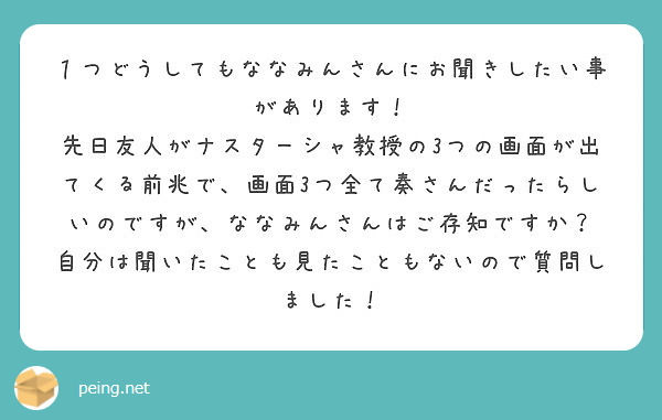 １つどうしてもななみんさんにお聞きしたい事があります！
先日友人がナスターシャ教授の3つの画面が出てくる前兆で、画面3つ全て奏さんだったらしいのですが、ななみんさんはご存知ですか？
自分は聞いたことも見たこともないので質問しました！