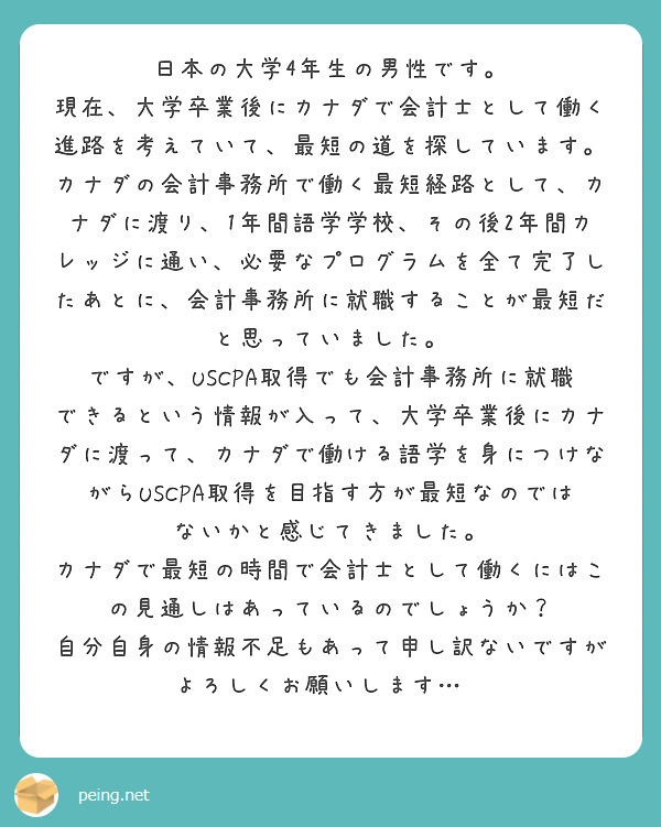 日本の大学4年生の男性です。
現在、大学卒業後にカナダで会計士として働く進路を考えていて、最短の道を探しています。
カナダの会計事務所で働く最短経路として、カナダに渡り、1年間語学学校、その後2年間カレッジに通い、必要なプログラムを全て完了したあとに、会計事務所に就職することが最短だと思っていました。
ですが、USCPA取得でも会計事務所に就職できるという情報が入って、大学卒業後にカナダに渡って、カナダで働ける語学を身につけながらUSCPA取得を目指す方が最短なのではないかと感じてきました。
カナダで最短の時間で会計士として働くにはこの見通しはあっているのでしょうか？
自分自身の情報不足もあって申し訳ないですがよろしくお願いします…🙇