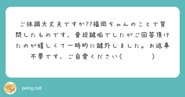 ご体調大丈夫ですか 福岡ちゃんのことで質問したものです 普段鍵垢でしたがご回答頂けたのが嬉しくて一時的に鍵外し Peing 質問箱