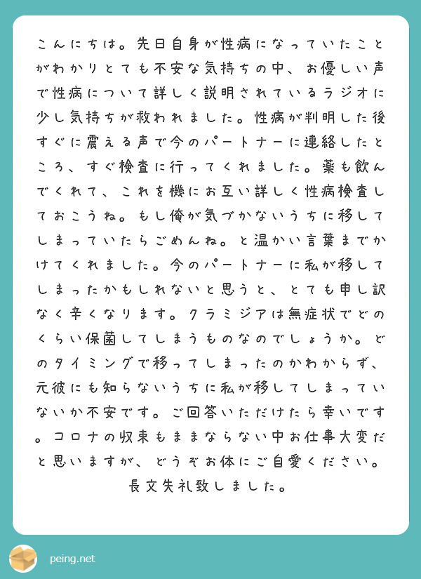 こんにちは。先日自身が性病になっていたことがわかりとても不安な気持ちの中、お優しい声で性病について詳しく説明されているラジオに少し気持ちが救われました。性病が判明した後すぐに震える声で今のパートナーに連絡したところ、すぐ検査に行ってくれました。薬も飲んでくれて、これを機にお互い詳しく性病検査しておこうね。もし俺が気づかないうちに移してしまっていたらごめんね。と温かい言葉までかけてくれました。今のパートナーに私が移してしまったかもしれないと思うと、とても申し訳なく辛くなります。クラミジアは無症状でどのくらい保菌してしまうものなのでしょうか。どのタイミングで移ってしまったのかわからず、元彼にも知らないうちに私が移してしまっていないか不安です。ご回答いただけたら幸いです。コロナの収束もままならない中お仕事大変だと思いますが、どうぞお体にご自愛ください。長文失礼致しました。