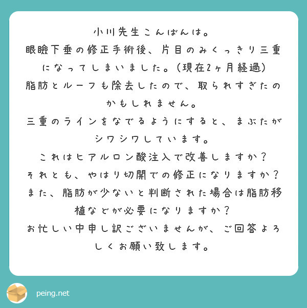 小川先生こんばんは 眼瞼下垂の修正手術後 片目のみくっきり三重になってしまいました 現在2ヶ月経過 Peing 質問箱 小川先生こんばんは 眼瞼下垂の修正手術後 片目のみくっきり三重になってしまいました 現在2ヶ月経過 Peing 質問箱