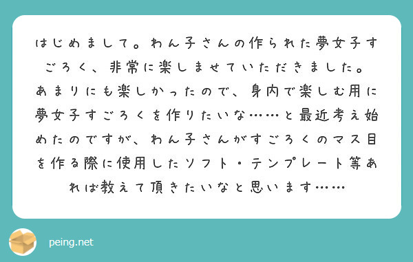 はじめまして。わん子さんの作られた夢女子すごろく、非常に楽しませていただきました。
あまりにも楽しかったので、身内で楽しむ用に夢女子すごろくを作りたいな……と最近考え始めたのですが、わん子さんがすごろくのマス目を作る際に使用したソフト・テンプレート等あれば教えて頂きたいなと思います……