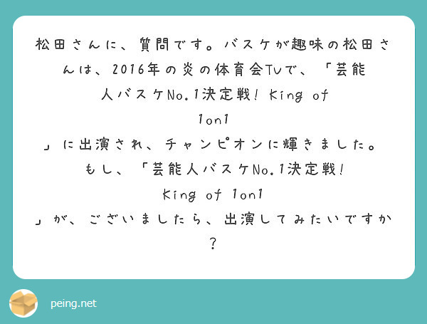 松田さんに、質問です。バスケが趣味の松田さんは、2016年の炎の体育会TVで、「芸能人バスケNo.1決定戦! King of 1on1 」に出演され、チャンピオンに輝きました。
もし、「芸能人バスケNo.1決定戦! King of 1on1 」が、ございましたら、出演してみたいですか？