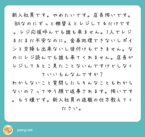 新入社員です。やめたいです。店長怖いです。BAなのにずっと棚替えとレジしてるだけです。レジ応援呼んでも誰も来ません。1人でレジまだまだ不安なのに。金券処理できないしポイント交換も出来ないし後付けもできません。なのにレジ読んでも誰も来てくれません。店長がレジしてるとこ見たことないんですけどしなくていいもんなんですか？
わからないこと質問したらそんなこともわからないの？ってゆう顔で返事されます。怖いです。もう嫌です。新入社員の退職の仕方教えてください。
