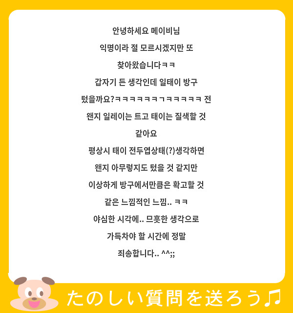 안녕하세요 메이비님
익명이라 절 모르시겠지만 또 찾아왔습니다ㅋㅋ
갑자기 든 생각인데 일태이 방구 텄을까요?ㅋㅋㅋㅋㅋㅋㄱㅋㅋㅋㅋㅋ 전 왠지 일레이는 트고 태이는 질색할 것 같아요
평상시 태이 전두엽상태(?)생각하면 왠지 아무렇지도 텄을 것 같지만 이상하게 방구에서만큼은 확고할 것 같은 느낌적인 느낌.. ㅋㅋ 
야심한 시각에.. 므흣한 생각으로 가득차야 할 시간에 정말 죄송합니다.. ^^;;