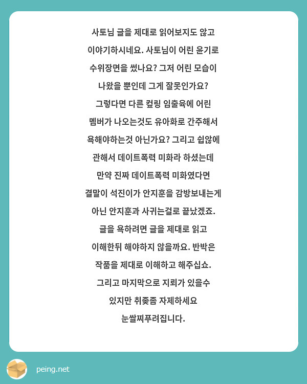 사토님 글을 제대로 읽어보지도 않고 이야기하시네요. 사토님이 어린 윤기로 수위장면을 썼나요? 그저 어린 모습이 나왔을 뿐인데 그게 잘못인가요? 그렇다면 다른 컾링 임출육에 어린 멤버가 나오는것도 유아화로 간주해서 욕해야하는것 아닌가요? 그리고 쉽않에 관해서 데이트폭력 미화라 하셨는데 만약 진짜 데이트폭력 미화였다면 결말이 석진이가 안지훈을 감방보내는게 아닌 안지훈과 사귀는걸로 끝났겠죠. 글을 욕하려면 글을 제대로 읽고 이해한뒤 해야하지 않을까요. 반박은 작품을 제대로 이해하고 해주십쇼. 그리고 마지막으로 지뢰가 있을수 있지만 취좆좀 자제하세요 눈쌀찌푸려집니다.